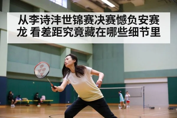 从李诗沣世锦赛决赛憾负安赛龙 看差距究竟藏在哪些细节里