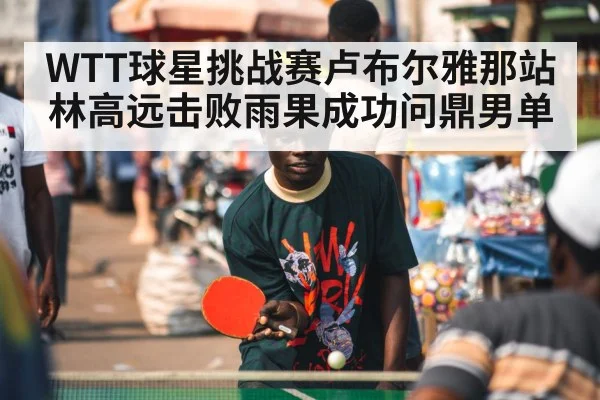WTT球星挑战赛卢布尔雅那站林高远击败雨果成功问鼎男单