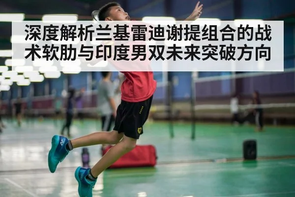 深度解析兰基雷迪谢提组合的战术软肋与印度男双未来突破方向